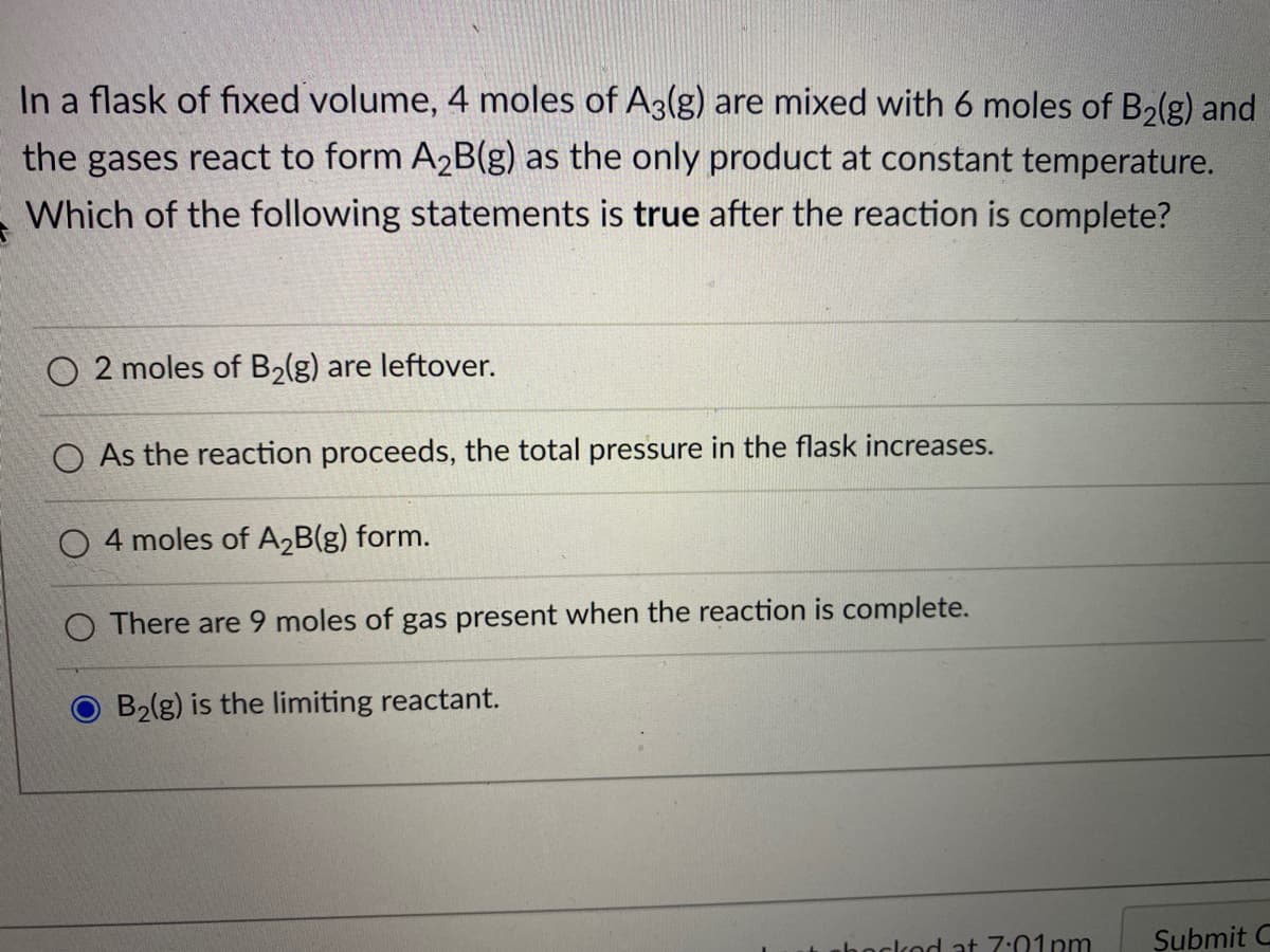 In a flask of fixed volume, 4 moles of A3(g) are mixed with 6 moles of B2(g) and
the gases react to form A2B(g) as the only product at constant temperature.
Which of the following statements is true after the reaction is complete?
O 2 moles of B2(g) are leftover.
O As the reaction proceeds, the total pressure in the flask increases.
O 4 moles of A2B(g) form.
O There are 9 moles of gas present when the reaction is complete.
B2lg) is the limiting reactant.
hockod at 7:01pm
Şubmit C
