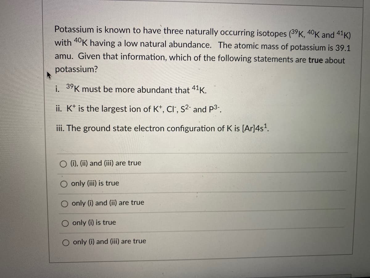 Potassium is known to have three naturally occurring isotopes (39K, 40K and 41K)
with 40K having a low natural abundance. The atomic mass of potassium is 39.1
amu. Given that information, which of the following statements are true about
potassium?
i. 3"K must be more abundant that 41K.
ii. K* is the largest ion of K*, CI', s²- and P3-.
iii. The ground state electron configuration of K is [Ar]4s.
O (i), (ii) and (iii) are true
only (iii) is true
only (i) and (ii) are true
only (i) is true
O only (i) and (iii) are true

