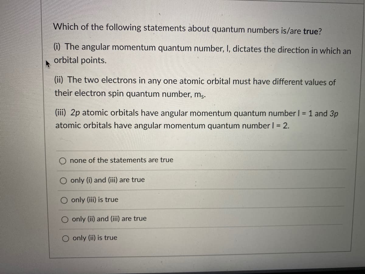 Which of the following statements about quantum numbers is/are true?
(i) The angular momentum quantum number, I, dictates the direction in which an
orbital points.
(ii) The two electrons in any one atomic orbital must have different values of
their electron spin quantum number, m,.
(iii) 2p atomic orbitals have angular momentum quantum number I = 1 and 3p
atomic orbitals have angular momentum quantum number I = 2.
none of the statements are true
only (i) and (iii) are true
only (iii) is true
only (ii) and (iii) are true
only (ii) is true
