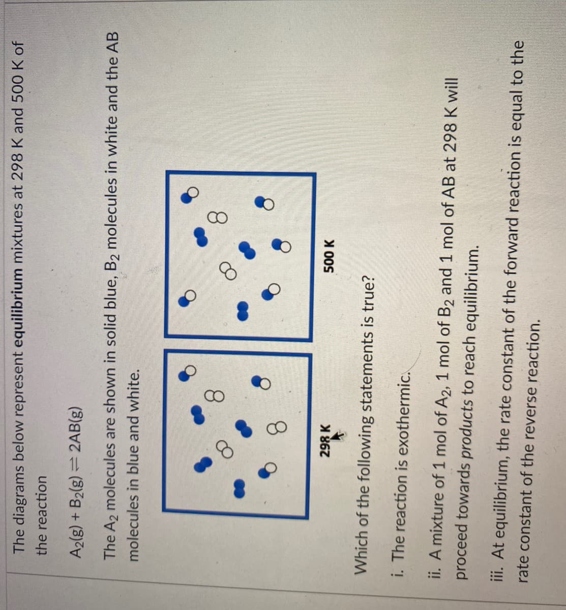 8.
The diagrams below represent equilibrium mixtures at 298 K and 500 K of
the reaction
A2(g) + B2(g) = 2AB(g)
The A2 molecules are shown in solid blue, B2 molecules in white and the AB
molecules in blue and white.
8.
8.
8.
298 K
500 K
Which of the following statements is true?
i. The reaction is exothermic.
ii. A mixture of 1 mol of A2, 1 mol of B2 and 1 mol of AB at 298 K will
proceed towards products to reach equilibrium.
iii. At equilibrium, the rate constant of the forward reaction is equal to the
rate constant of the reverse reaction.
