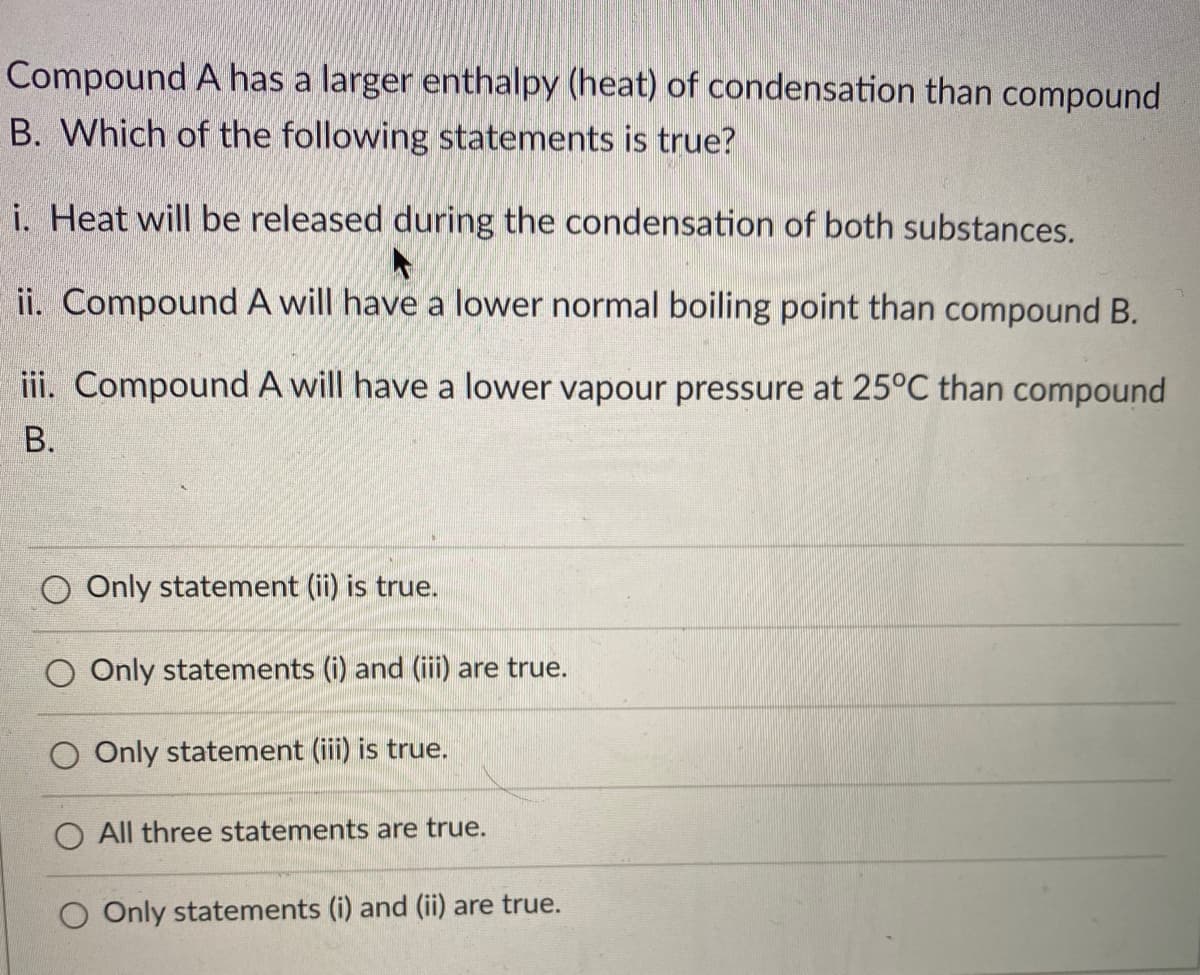 Compound A has a larger enthalpy (heat) of condensation than compound
B. Which of the following statements is true?
i. Heat will be released during the condensation of both substances.
ii. Compound A will have a lower normal boiling point than compound B.
iii. Compound A will have a lower vapour pressure at 25°C than compound
В.
Only statement (ii) is true.
O Only statements (i) and (iii) are true.
Only statement (iii) is true.
O All three statements are true.
O Only statements (i) and (ii) are true.

