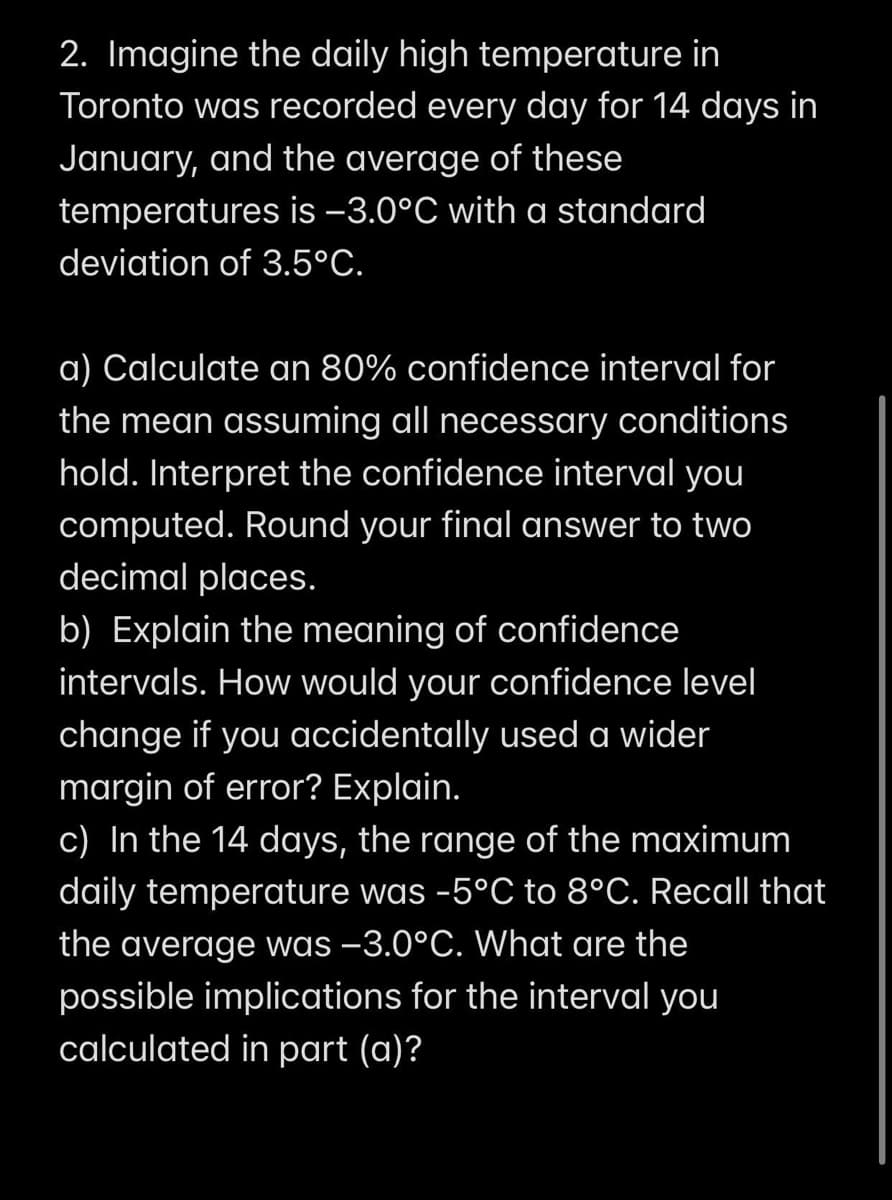 2. Imagine the daily high temperature in
Toronto was recorded every day for 14 days in
January, and the average of these
temperatures is -3.0°C with a standard
deviation of 3.5°C.
a) Calculate an 80% confidence interval for
the mean assuming all necessary conditions
hold. Interpret the confidence interval you
computed. Round your final answer to two
decimal places.
b) Explain the meaning of confidence
intervals. How would your confidence level
change if you accidentally used a wider
margin of error? Explain.
c) In the 14 days, the range of the maximum
daily temperature was -5°C to 8°C. Recall that
the average was –3.0°C. What are the
possible implications for the interval you
calculated in part (a)?
