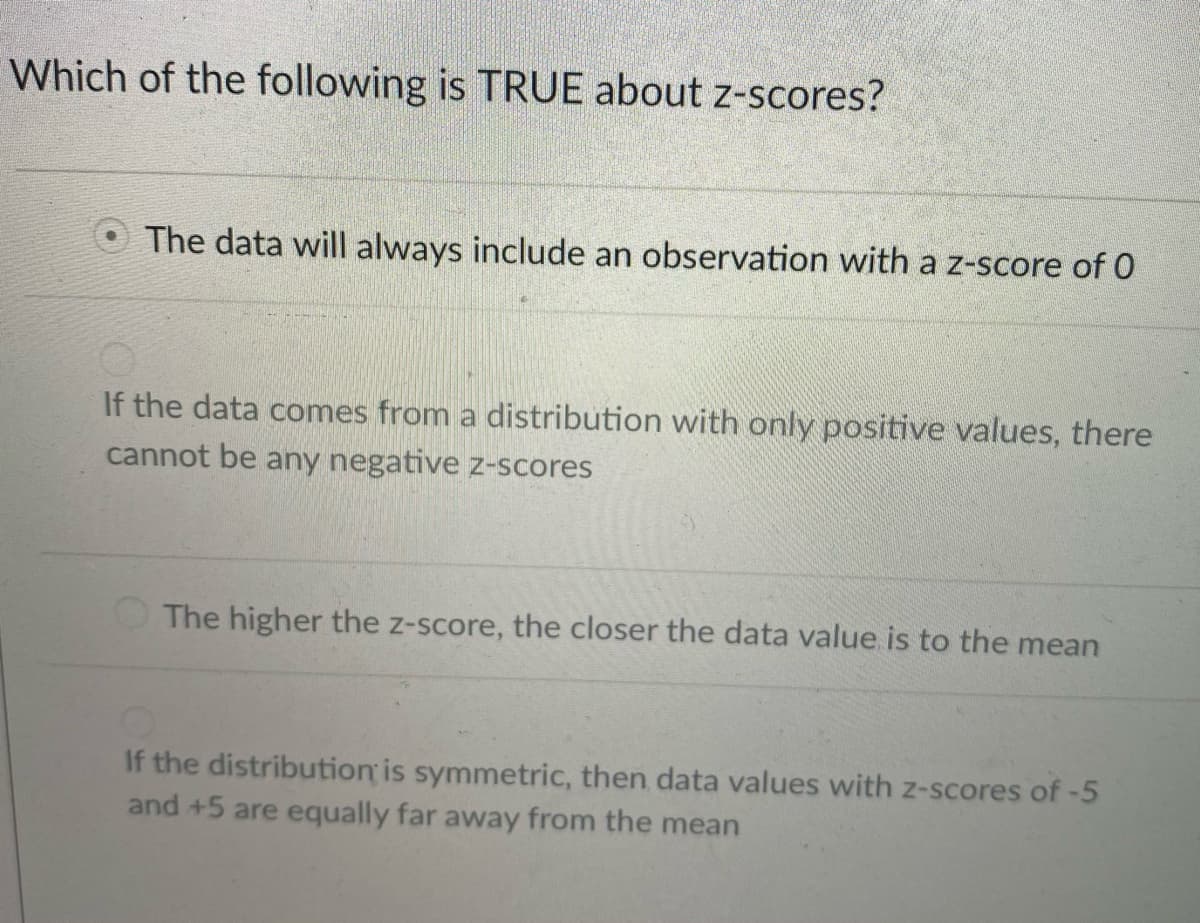 Which of the following is TRUE about z-scores?
The data will always include an observation with a z-score of 0
If the data comes from a distribution with only positive values, there
cannot be any negative z-scores
The higher the z-score, the closer the data value is to the mean
If the distribution is symmetric, then data values with z-scores of -5
and +5 are equally far away from the mean
