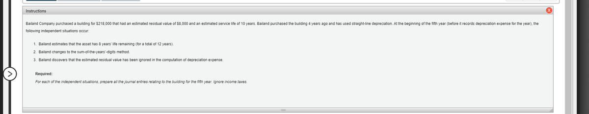 Instructions
Bailand Company purchased a building for $218,000 that had an estimated residual value of $8,000 and an estimated service life of 10 years. Bailand purchased the building 4 years ago and has used straight-line depreciation. At the beginning of the fifth year (before it records depreciation expense for the year), the
following independent situations occur:
1. Bailand estimates that the asset has 8 years' life remaining (for a total of 12 years).
2. Bailand changes to the sum-of-the-years'-digits method.
3. Bailand discovers that the estimated residual value has been ignored in the computation of depreciation expense.
Required:
For each of the independent situations, prepare all the journal entries relating
the building for the fifth year. Ignore income taxes.
