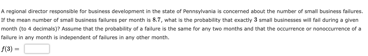 A regional director responsible for business development in the state of Pennsylvania is concerned about the number of small business failures.
If the mean number of small business failures per month is 8.7, what is the probability that exactly 3 small businesses will fail during a given
month (to 4 decimals)? Assume that the probability of a failure is the same for any two months and that the occurrence or nonoccurrence of a
failure in any month is independent of failures in any other month.
f(3) =