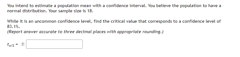 You intend to estimate a population mean with a confidence interval. You believe the population to have a
normal distribution. Your sample size is 18.
While it is an uncommon confidence level, find the critical value that corresponds to a confidence level of
83.1%.
(Report answer accurate to three decimal places with appropriate rounding.)
ta/2 = +
