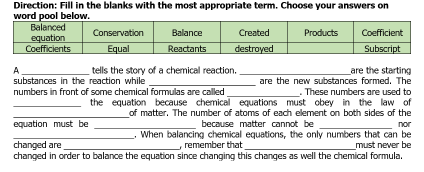 Direction: Fill in the blanks with the most appropriate term. Choose your answers on
word pool below.
Balanced
Conservation
Balance
Created
Products
Coefficient
equation
Coefficients
Equal
Reactants
destroyed
Subscript
tells the story of a chemical reaction.
are the starting
are the new substances formed. The
A
substances in the reaction while
numbers in front of some chemical formulas are called.
These numbers are used to
the equation because chemical equations must obey in the law of
_of matter. The number of atoms of each element on both sides of the
because matter cannot be
equation must be
nor
When balancing chemical equations, the only numbers that can be
_must never be
changed in order to balance the equation since changing this changes as well the chemical formula.
changed are
, remember that
