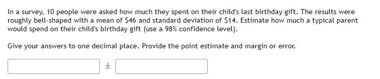 In a survey, 10 people were asked how much they spent on their child's last birthday gift. The results were
roughly bell-shaped with a mean of $46 and standard deviation of $14. Estimate how much a typical parent
would spend on their child's birthday gift (use a 98% confidence level).
Give your answers to one decimal place. Provide the point estimate and margin or error.
