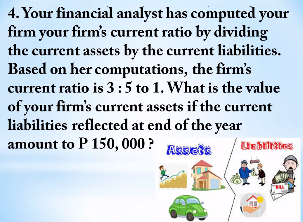 4. Your financial analyst has computed your
your firm's current ratio by dividing
the current assets by the current liabilities.
firm
Based on her computations, the firm's
current ratio is 3 :5 to 1. What is the value
of your firm's current assets if the current
liabilities reflected at end of the year
amount to P 150, 000 ?
Assets
Liabiltties
"BILL
