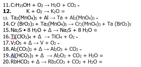 11.СH15OH + О2— Н20 + СО2 -
12.
K + 02 → K2O =
13. Тaг(MnO4)s + Al- Та + Alz(MnO-)з -
14. Cr (BrO3)з + Taz(MnO4)s — Сr2(MnOa)з + Ta (BrОз)s
15. Na2S • 8 H20 + A→ Nazs + 8 H2O =
16. Ti(CIO3)4 + A → TIC4 + 02 =
17. V2O5 + A → V + 02 =
18.Al2(CO3)з + д — Al2Oз + CO22 -
19.А(НСО3)з +д — AlbOз + CО2 + H20 %3D
20. RЫHCOЗ + Д — Rb2COз + СО2 + H2О %3D

