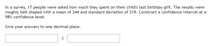 In a survey, 17 people were asked how much they spent on their child's last birthday gift. The results were
roughly bell-shaped with a mean of $44 and standard deviation of $19. Construct a confidence interval at a
98% confidence level.
Give your answers to one decimal place.
