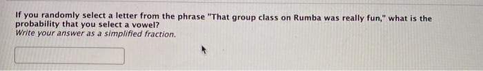 If you randomly select a letter from the phrase "That group class on Rumba was really fun," what is the
probability that you select a vowel?
Write your answer as a simplified fraction.
