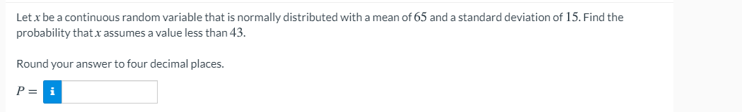 Let x be a continuous random variable that is normally distributed with a mean of 65 and a standard deviation of 15. Find the
probability thatx assumes a value less than 43.
Round your answer to four decimal places.
P = i
