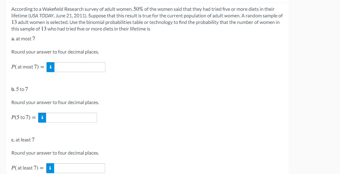 According to a Wakefield Research survey of adult women, 50% of the women said that they had tried five or more diets in their
lifetime (USA TODAY, June 21, 2011). Suppose that this result is true for the current population of adult women. A random sample of
13 adult women is selected. Use the binomial probabilities table or technology to find the probability that the number of women in
this sample of 13 who had tried five or more diets in their lifetime is
a. at most 7
Round your answer to four decimal places.
P(at most 7) =
i
b. 5 to 7
Round your answer to four decimal places.
P(5 to 7) = i
C. at least 7
Round your answer to four decimal places.
P(at least 7) =
i
