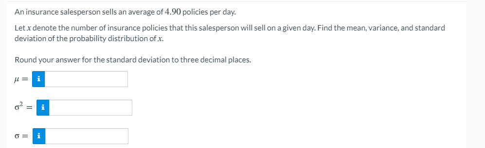 An insurance salesperson sells an average of 4.90 policies per day.
Let x denote the number of insurance policies that this salesperson will sell on a given day. Find the mean, variance, and standard
deviation of the probability distribution of x.
Round your answer for the standard deviation to three decimal places.
u = i
O =

