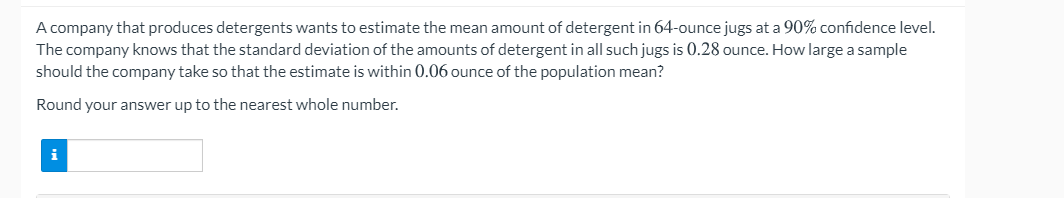 A company that produces detergents wants to estimate the mean amount of detergent in 64-ounce jugs at a 90% confidence level.
The company knows that the standard deviation of the amounts of detergent in all such jugs is 0.28 ounce. How large a sample
should the company take so that the estimate is within 0.06 ounce of the population mean?
Round your answer up to the nearest whole number.
i
