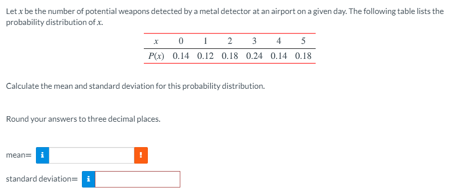 Let x be the number of potential weapons detected by a metal detector at an airport on a given day. The following table lists the
probability distribution of x.
1
2
3
4
5
P(x) 0.14 0.12 0.18 0.24 0.14 0.18
Calculate the mean and standard deviation for this probability distribution.
Round your answers to three decimal places.
mean= i
standard deviation= i
