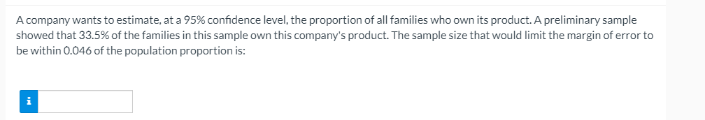 A company wants to estimate, at a 95% confidence level, the proportion of all families who own its product. A preliminary sample
showed that 33.5% of the families in this sample own this company's product. The sample size that would limit the margin of error to
be within 0.046 of the population proportion is:
