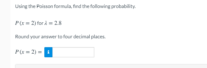 Using the Poisson formula, find the following probability.
P (x = 2) for 2 = 2.8
Round your answer to four decimal places.
P (x = 2) = i
