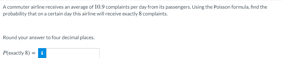 A commuter airline receives an average of 10.9 complaints per day from its passengers. Using the Poisson formula, find the
probability that on a certain day this airline will receive exactly 8 complaints.
Round your answer to four decimal places.
P(exactly 8) = i
