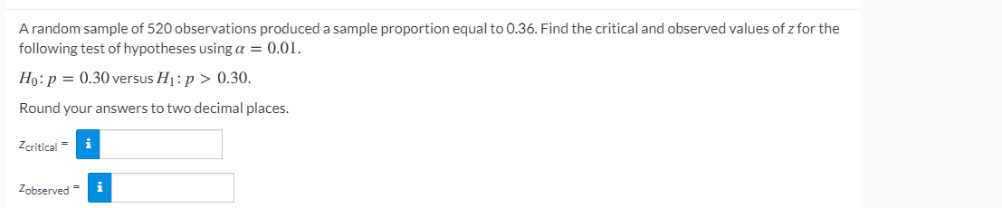 A random sample of 520 observations produced a sample proportion equal to 0.36. Find the critical and observed values of z for the
following test of hypotheses using a = 0.01.
Ho: p = 0.30 versus H1: p > 0.30.
Round your answers to two decimal places.
Zcritical =
i
Zobserved =
i
