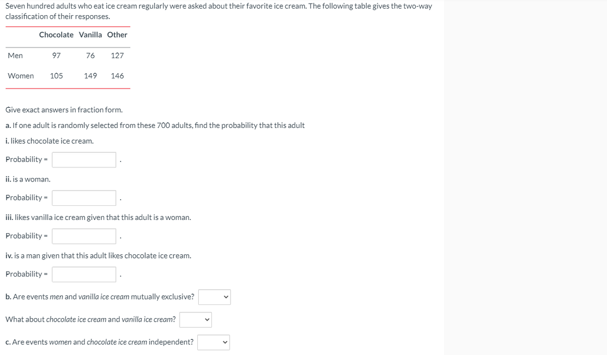 Seven hundred adults who eat ice cream regularly were asked about their favorite ice cream. The following table gives the two-way
classification of their responses.
Chocolate Vanilla Other
Men
97
76
127
Women
105
149
146
Give exact answers in fraction form.
a. If one adult is randomly selected from these 700 adults, find the probability that this adult
i. likes chocolate ice cream.
Probability =
ji, is a woman.
Probability =
iii. likes vanilla ice cream given that this adult is a woman.
Probability =
iv. is a man given that this adult likes chocolate ice cream.
Probability =
b. Are events men and vanilla ice cream mutually exclusive?
What about chocolate ice cream and vanilla ice cream?
c. Are events women and chocolate ice cream independent?
