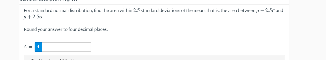 For a standard normal distribution, find the area within 2.5 standard deviations of the mean, that is, the area between u – 2.50 and
u + 2.50.
Round your answer to four decimal places.
A = i
