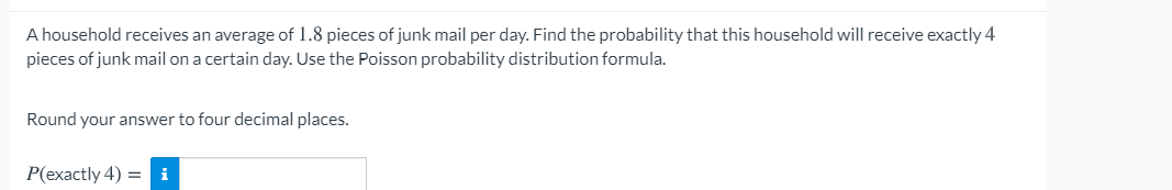 A household receives an average of 1.8 pieces of junk mail per day. Find the probability that this household will receive exactly 4
pieces of junk mail on a certain day. Use the Poisson probability distribution formula.
Round your answer to four decimal places.
P(exactly 4) = i
