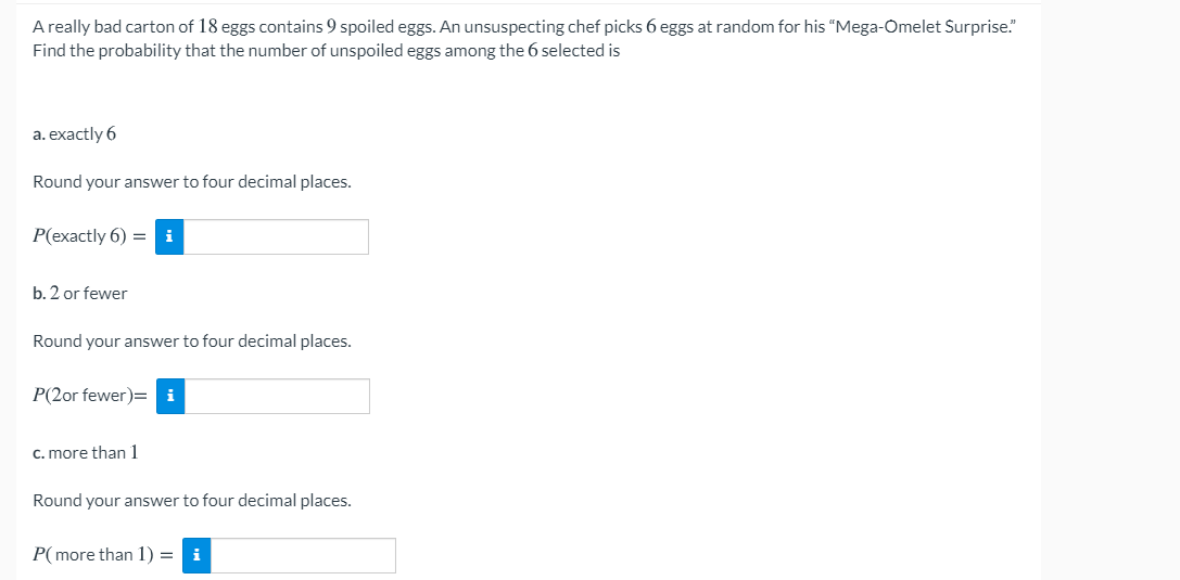 A really bad carton of 18 eggs contains 9 spoiled eggs. An unsuspecting chef picks 6 eggs at random for his "Mega-Omelet Surprise."
Find the probability that the number of unspoiled eggs among the 6 selected is
a. exactly 6
Round your answer to four decimal places.
P(exactly 6) = i
b. 2 or fewer
Round your answer to four decimal places.
P(2or fewer)= i
C. more than 1
Round your answer to four decimal places.
P( more than 1) = i
