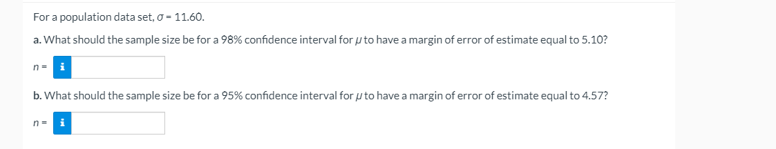 For a population data set, o = 11.60.
a. What should the sample size be for a 98% confidence interval for p to have a margin of error of estimate equal to 5.10?
n =
i
b. What should the sample size be for a 95% confidence interval for u to have a margin of error of estimate equal to 4.57?
n=
i
