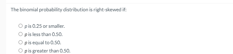 The binomial probability distribution is right-skewed if:
O pis 0.25 or smaller.
O pis less than 0.50.
O pis equal to 0.50.
O p is greater than 0.50.
