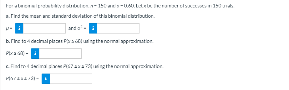 For a binomial probability distribution, n = 150 and p = 0.60. Let x be the number of successes in 150 trials.
a. Find the mean and standard deviation of this binomial distribution.
p = i
and o? = i
b. Find to 4 decimal places P(xs 68) using the normal approximation.
P(xs 68) = i
c. Find to 4 decimal places P(67 <xs73) using the normal approximation.
P(67 <xs73) = i
