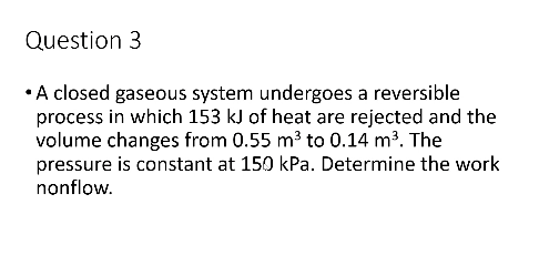 Question 3
•A closed gaseous system undergoes a reversible
process in which 153 kJ of heat are rejected and the
volume changes from 0.55 m³ to 0.14 m³. The
pressure is constant at 150 kPa. Determine the work
nonflow.
