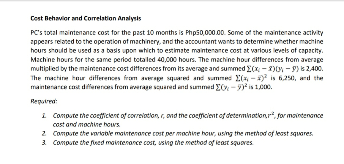 Cost Behavior and Correlation Analysis
PC's total maintenance cost for the past 10 months is Php50,000.00. Some of the maintenance activity
appears related to the operation of machinery, and the accountant wants to determine whether machine
hours should be used as a basis upon which to estimate maintenance cost at various levels of capacity.
Machine hours for the same period totalled 40,000 hours. The machine hour differences from average
multiplied by the maintenance cost differences from its average and summed E(x¡ – x)(yi – ỹ) is 2,400.
The machine hour differences from average squared and summed E(x¡ –x)² is 6,250, and the
maintenance cost differences from average squared and summed E(yi – y)² is 1,000.
Required:
1. Compute the coefficient of correlation, r, and the coefficient of determination,r2, for maintenance
cost and machine hours.
2. Compute the variable maintenance cost per machine hour, using the method of least squares.
3. Compute the fixed maintenance cost, using the method of least squares.
