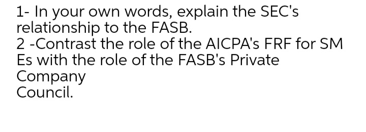 1- In your own words, explain the SEC's
relationship to the FASB.
2 -Contrast the role of the AICPA's FRF for SM
Es with the role of the FASB's Private
Company
Council.
