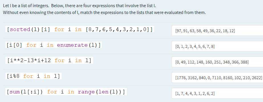 Let I be a list of integers. Below, there are four expressions that involve the list I.
Without even knowing the contents of l, match the expressions to the lists that were evaluated from them.
[sorted (1) [i] for i in [8,7,6,5,4,3,2,1,0]]
[97, 91, 63, 58, 49, 36, 22, 18, 12]
[i[0] for i in enumerate (1)]
[0, 1, 2, 3, 4, 5, 6, 7, 8]
[i**2-13*i+12 for i in 1]
[0, 49, 112, 148, 160, 251, 348, 366, 388]
[i%8 for i in l]
[1776, 3162, 840, 0, 7110, 8160, 102, 210, 2622]
[sum (1[:i]) for i in range (len (1))]
[1, 7, 4, 4, 3, 1, 2, 6, 2]
