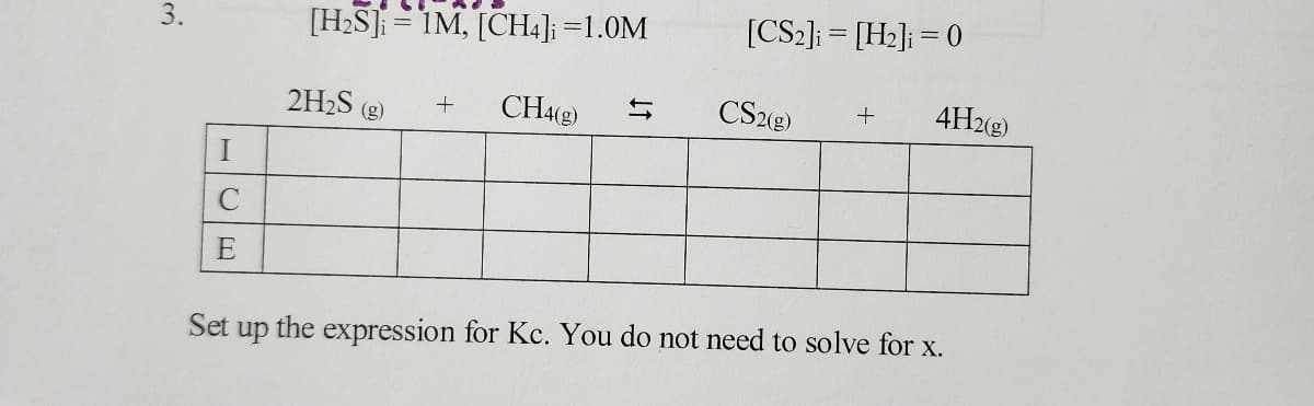 3.
I
C
E
Set up
[H₂S] 1M, [CH4] =1.0M
+ CH4(g)
2H₂S (g)
=
[CS2] [H₂] = 0
=
CS2(g) +
4H2(g)
the expression for Kc. You do not need to solve for x.