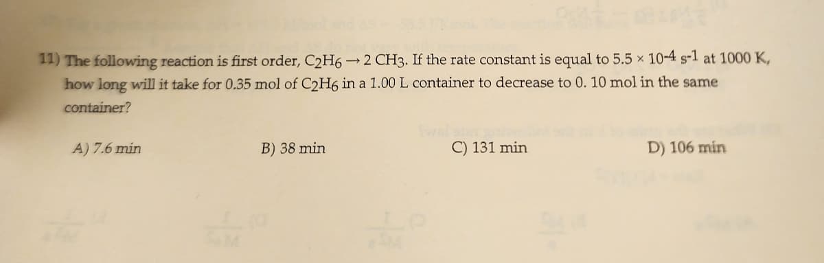 11) The following reaction is first order, C2H6 →2 CH3. If the rate constant is equal to 5.5 x 10-4 s-1 at 1000 K,
how long will it take for 0.35 mol of C2H6 in a 1.00 L container to decrease to 0. 10 mol in the same
container?
A) 7.6 min
I
B) 38 min
C) 131 min
D) 106 min