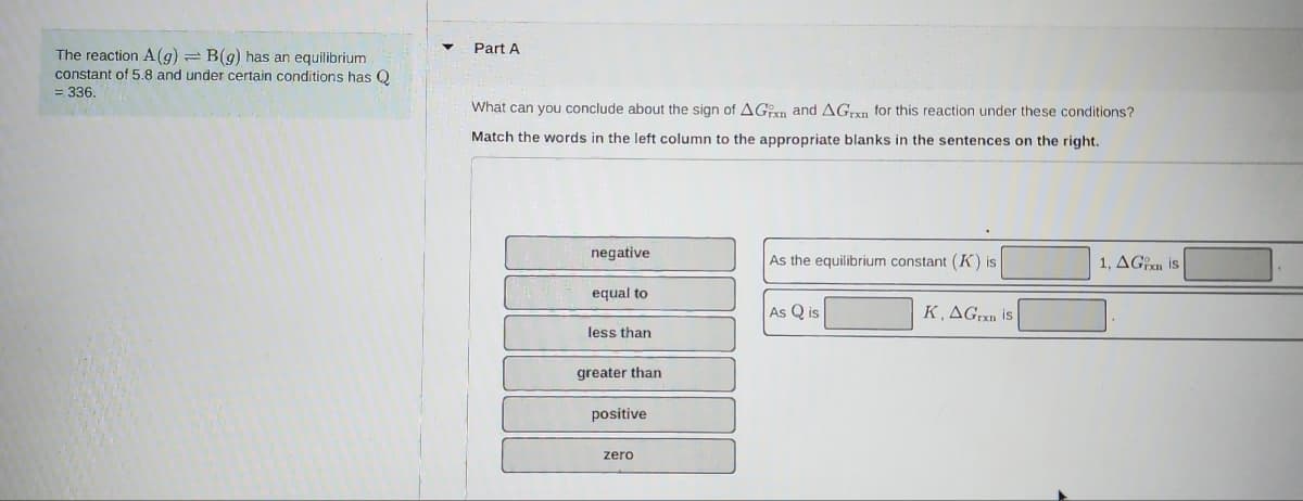 The reaction A (g) = B(g) has an equilibrium
constant of 5.8 and under certain conditions has Q
= 336.
Part A
What can you conclude about the sign of AGxn and AGrxn for this reaction under these conditions?
Match the words in the left column to the appropriate blanks in the sentences on the right.
negative
equal to
less than
greater than
positive
zero
As the equilibrium constant (K) is
As Qis
K, AGran is
1, AGin is