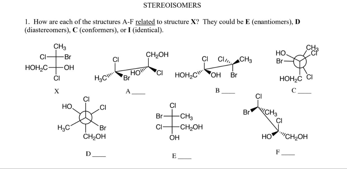 1. How are each of the structures A-F related to structure X? They could be E (enantiomers), D
C (conformers), or I (identical).
(diastereomers),
CH3
CI
-Br
HOH₂C- -OH
CI
X
НО,
H3C
H₂C
D
CI
Br
CH₂OH
CI
HO
STEREOISOMERS
Br
A
CH2OH
CI
Br
CI
HOH₂COH
CI
CI Cl CH3
OH
E
-CH3
-CH₂OH
B
Br
Br
НО.
Br
CH3
HOH₂C CI
C
CI
CH3
HO CH₂OH
F