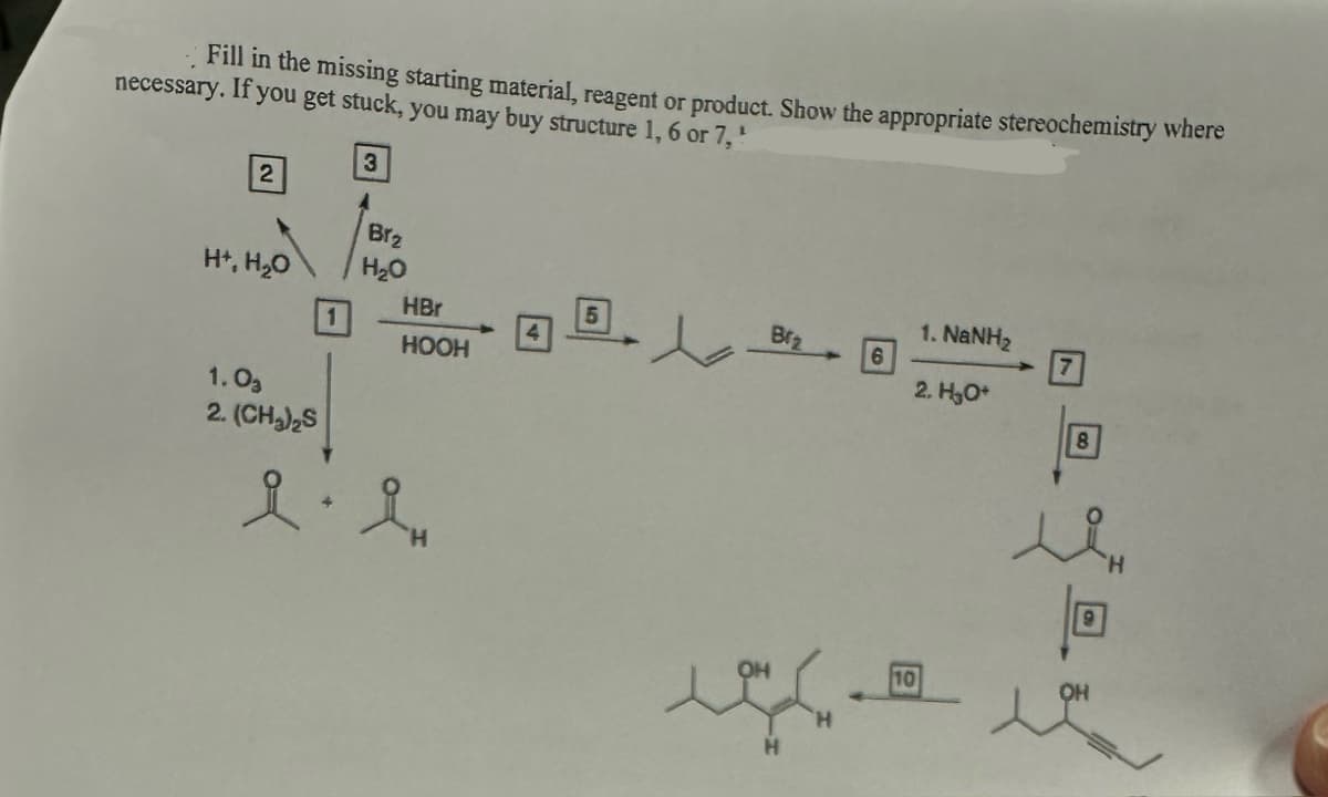 Fill in the missing starting material, reagent or product. Show the appropriate stereochemistry where
necessary. If you get stuck, you may buy structure 1, 6 or 7,¹
2
H+, H₂O
1.03
2. (CH₂)₂S
1
3
Brz
H₂O
HBr
HOOH
l'e
iH
5
d
Brz
6
1. NaNH,
2. H₂O*
7
回。
8
देवब
OH