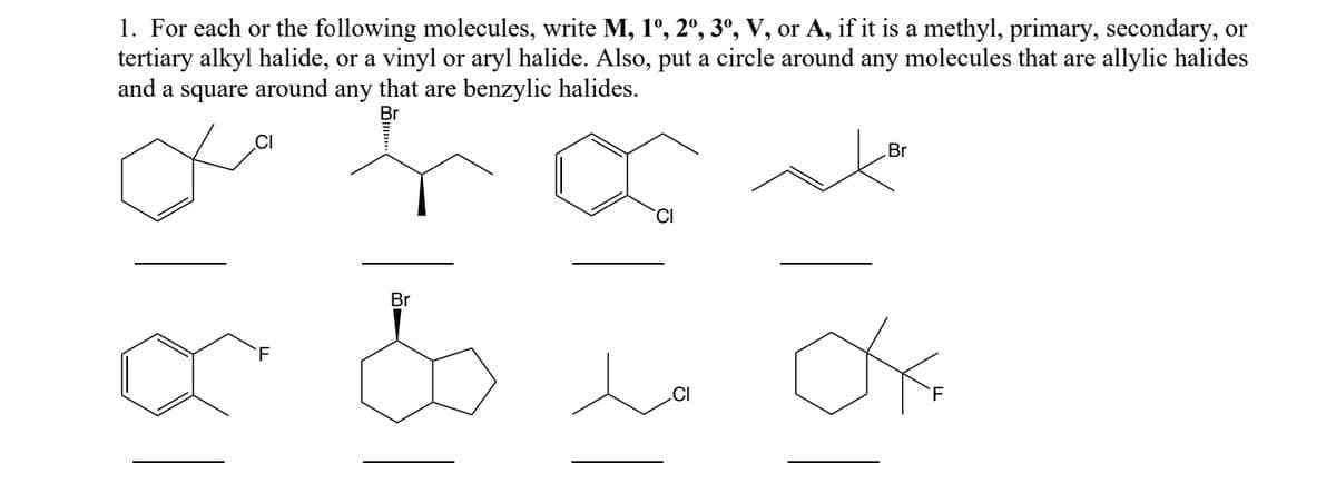1. For each or the following molecules, write M, 1º, 2º, 3º, V, or A, if it is a methyl, primary, secondary, or
tertiary alkyl halide, or a vinyl or aryl halide. Also, put a circle around any molecules that are allylic halides
and a square around any that are benzylic halides.
Br
F
Br
CI
Br
Ox