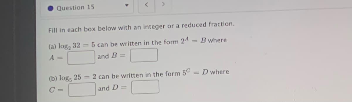 Question 15
Fill in each box below with an integer or a reduced fraction.
(a) log, 32 = 5 can be written in the form 24
= B where
A =
and B =
(b) log, 25 = 2 can be written in the form 50
= D where
and D =
