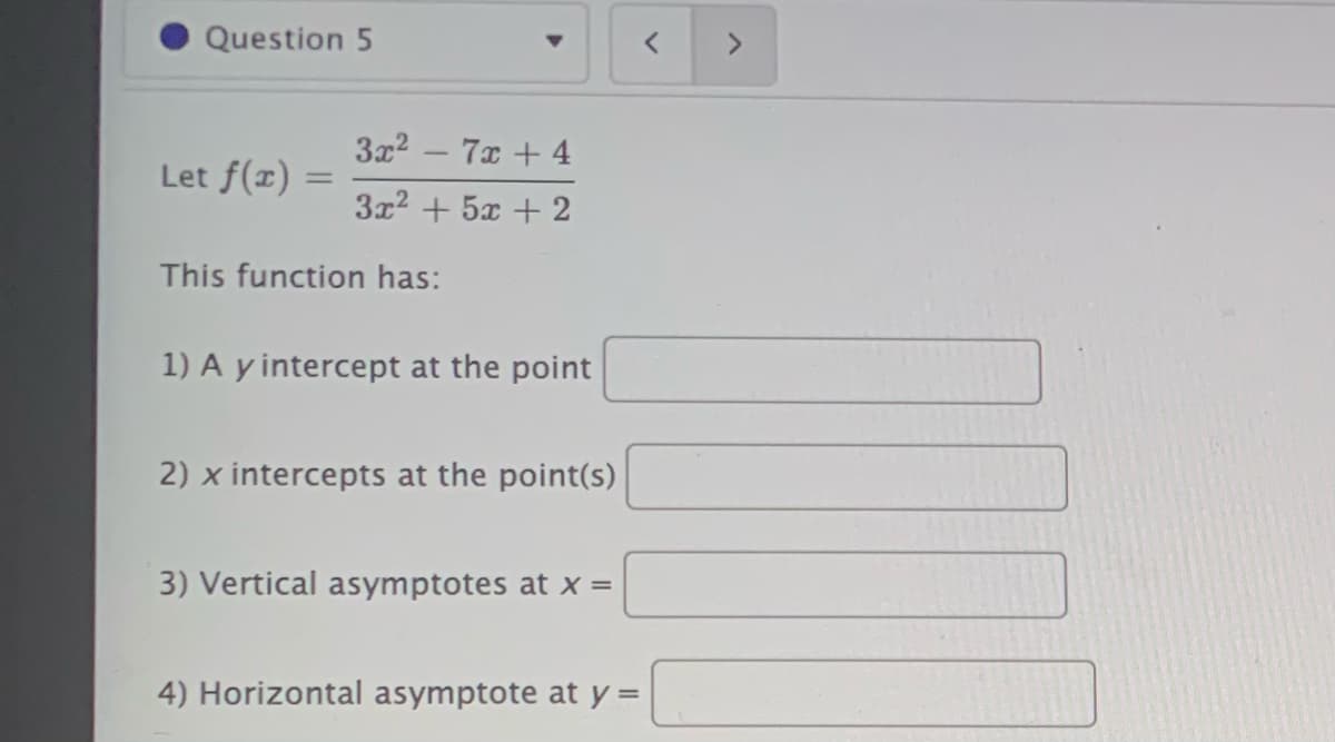 Question 5
3x2 – 7x + 4
Let f(x) =
3x2 + 5x + 2
This function has:
1) A y intercept at the point
2) x intercepts at the point(s)
3) Vertical asymptotes at x =
4) Horizontal asymptote at y =
