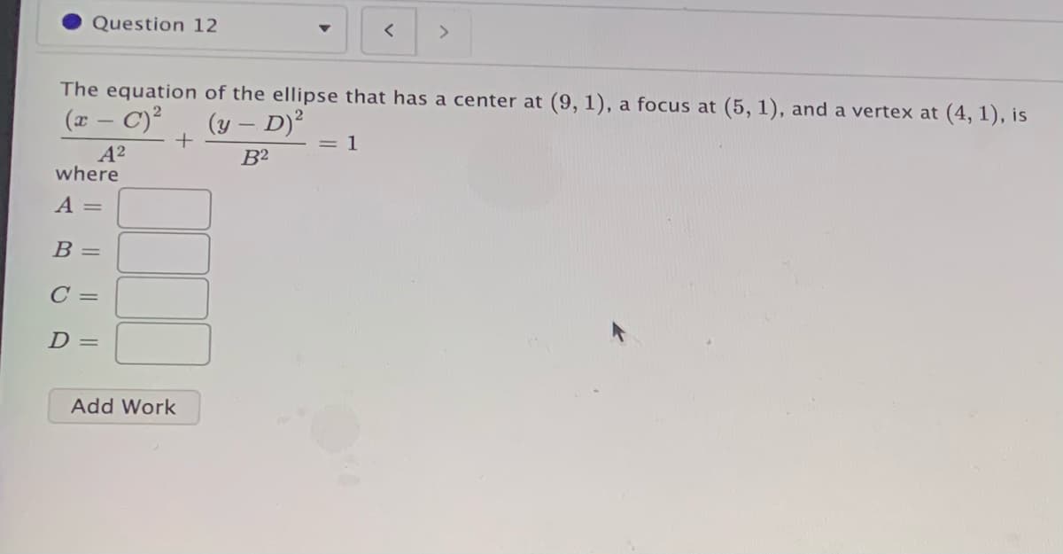 Question 12
<>
The equation of the ellipse that has a center at (9, 1), a focus at (5, 1), and a vertex at (4, 1), is
(x – C)?
(y – D)?
= 1
A2
where
B²
A =
В -
C =
D =
Add Work
