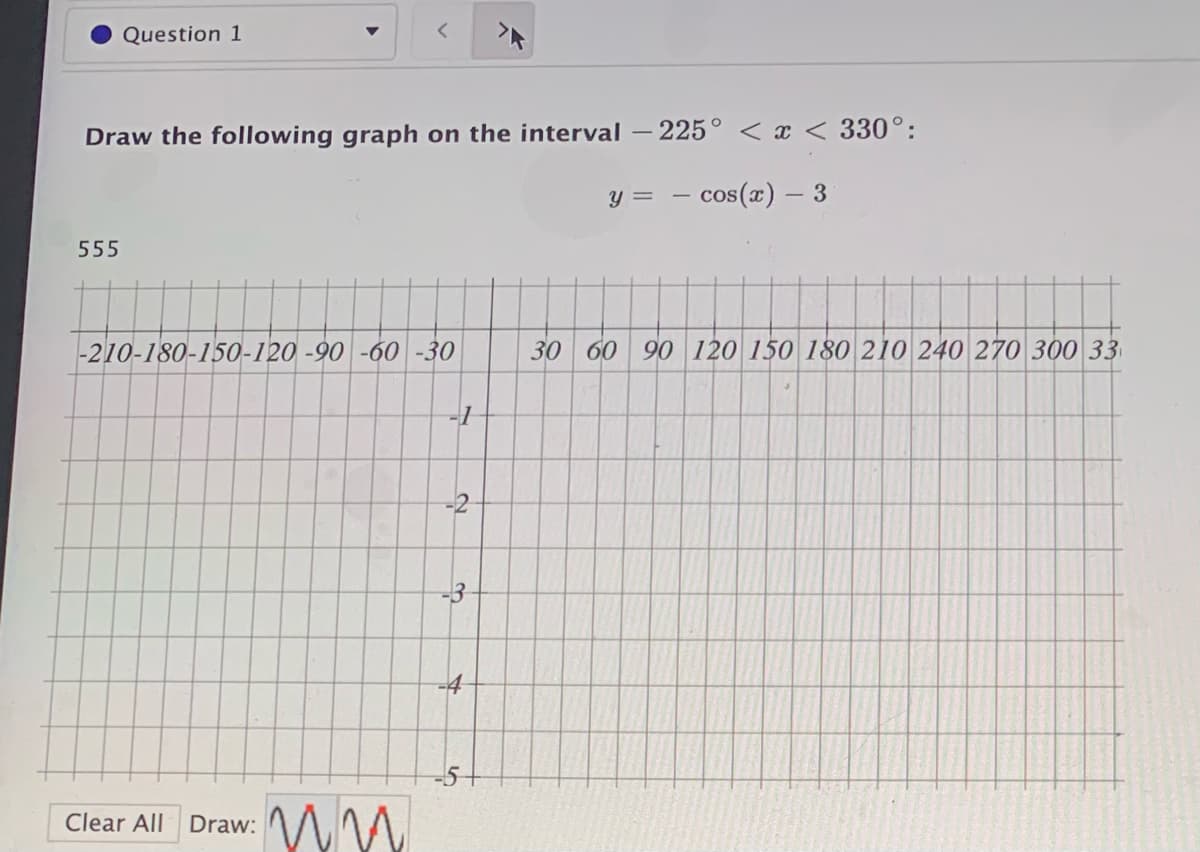 Question 1
Draw the following graph on the interval
225° <x < 330°:
y =
- cos(x) – 3
555
-210-180-150-120 -90 -60 -30
30 60 90 120 150 180 210 240 270 300 33
-3
-5+
Clear All Draw:
