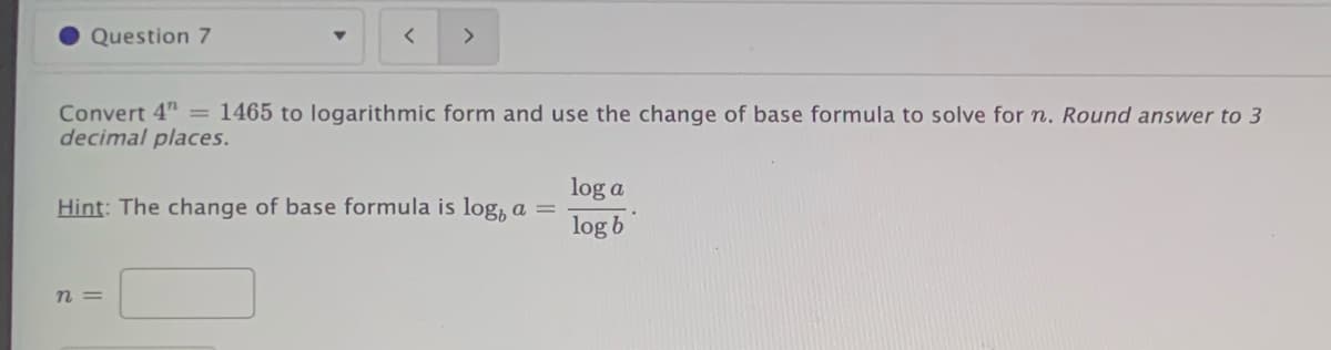 Question 7
>
Convert 4" = 1465 to logarithmic form and use the change of base formula to solve for n. Round answer to 3
decimal places.
log a
Hint: The change of base formula is log, a =
log b
n =
