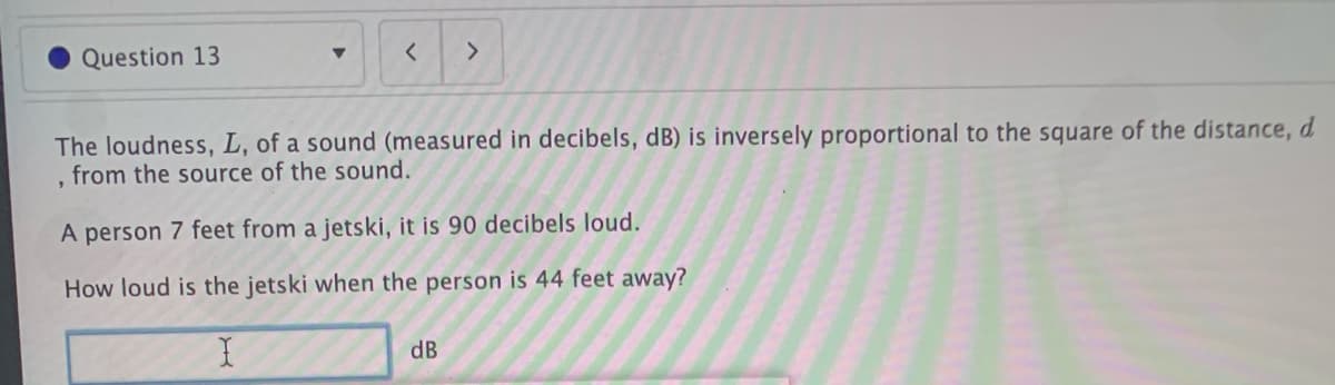 Question 13
The loudness, L, of a sound (measured in decibels, dB) is inversely proportional to the square of the distance, d
from the source of the sound.
A person 7 feet from a jetski, it is 90 decibels loud.
How loud is the jetski when the person is 44 feet away?
dB
