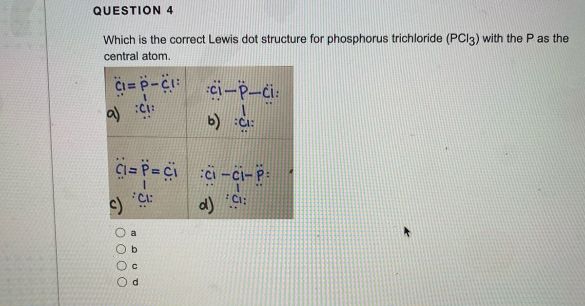 QUESTION 4
Which is the correct Lewis dot structure for phosphorus trichloride (PCI3) with the P as the
central atom.
Ci= P-C:
ci-P-ci:
b) :Ci:
Ci= P= Ci
:Ci -Ci-P:
a
b
C
d.
T OO O O
