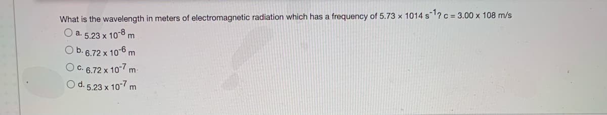 What is the wavelength in meters of electromagnetic radiation which has a frequency of 5.73 × 1014 s¯1? c = 3.00 x 108 m/s
O a. 5.23 x 10-8 m
O b. 6.72 x 106 m
O c. 6.72 x 10-7 m:
O d. 5.23 x 10-7 m
